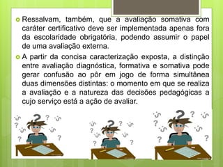  Ressalvam, também, que a avaliação somativa com
caráter certificativo deve ser implementada apenas fora
da escolaridade obrigatória, podendo assumir o papel
de uma avaliação externa.
 A partir da concisa caracterização exposta, a distinção
entre avaliação diagnóstica, formativa e somativa pode
gerar confusão ao pôr em jogo de forma simultânea
duas dimensões distintas: o momento em que se realiza
a avaliação e a natureza das decisões pedagógicas a
cujo serviço está a ação de avaliar.
 