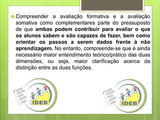  Compreender a avaliação formativa e a avaliação
somativa como complementares parte do pressuposto
de que ambas podem contribuir para avaliar o que
os alunos sabem e são capazes de fazer, bem como
orientar os passos a serem dados frente à não
aprendizagem. No entanto, compreende-se que é ainda
necessário maior entendimento teórico/prático das duas
dimensões, ou seja, maior clarificação acerca da
distinção entre as duas funções.
 