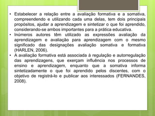 • Estabelecer a relação entre a avaliação formativa e a somativa,
compreendendo e utilizando cada uma delas, tem dois principais
propósitos, ajudar a aprendizagem e sintetizar o que foi aprendido,
considerando-se ambos importantes para a prática educativa.
• Inúmeros autores têm utilizado as expressões avaliação da
aprendizagem e avaliação para aprendizagem com o mesmo
significado das designações avaliação somativa e formativa
(HARLEN, 2006).
• A avaliação formativa está associada à regulação e autorregulação
das aprendizagens, que exerçam influência nos processos de
ensino e aprendizagem, enquanto que a somativa informa
sintetizadamente o que foi aprendido pelos discentes, com o
objetivo de registrá-lo e publicar aos interessados (FERNANDES,
2008).
 