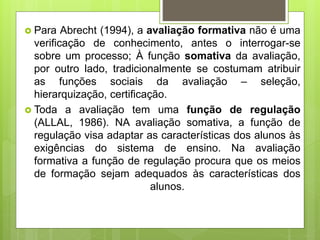  Para Abrecht (1994), a avaliação formativa não é uma
verificação de conhecimento, antes o interrogar-se
sobre um processo; À função somativa da avaliação,
por outro lado, tradicionalmente se costumam atribuir
as funções sociais da avaliação – seleção,
hierarquização, certificação.
 Toda a avaliação tem uma função de regulação
(ALLAL, 1986). NA avaliação somativa, a função de
regulação visa adaptar as características dos alunos às
exigências do sistema de ensino. Na avaliação
formativa a função de regulação procura que os meios
de formação sejam adequados às características dos
alunos.
 