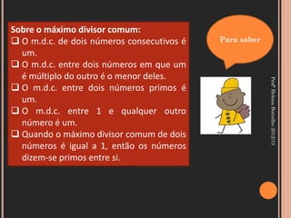 Sobre o máximo divisor comum:
 O m.d.c. de dois números consecutivos é   Para saber
  um.
 O m.d.c. entre dois números em que um
  é múltiplo do outro é o menor deles.




                                                         Profª Helena Borralho 2012/13
 O m.d.c. entre dois números primos é
  um.
 O m.d.c. entre 1 e qualquer outro
  número é um.
 Quando o máximo divisor comum de dois
  números é igual a 1, então os números
  dizem-se primos entre si.
 