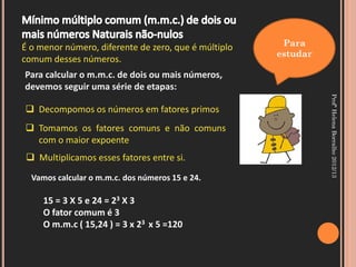 É o menor número, diferente de zero, que é múltiplo    Para
                                                      estudar
comum desses números.
Para calcular o m.m.c. de dois ou mais números,
devemos seguir uma série de etapas:




                                                                Profª Helena Borralho 2012/13
 Decompomos os números em fatores primos
 Tomamos os fatores comuns e não comuns
  com o maior expoente
  Multiplicamos esses fatores entre si.

  Vamos calcular o m.m.c. dos números 15 e 24.

     15 = 3 X 5 e 24 = 23 X 3
     O fator comum é 3
     O m.m.c ( 15,24 ) = 3 x 23 x 5 =120
 