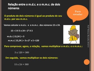 Para
                                                               estudar
O produto de dois números é igual ao produto de seu
m.d.c. por seu m.m.c.

Vamos calcular o m.d.c. e o m.m.c . dos números 15 e 24.




                                                                           Profª Helena Borralho 2012/13
       15 = 3 X 5 e 24 = 23 X 3

   m.d.c ( 15,24 ) = 3
    m.m.c ( 15,24 ) = 3 x 23 x 5 =120

Para comprovar, agora, a relação, vamos multiplicar o m.d.c. e o m.m.c.:

           3 x 120 = 360

 Em seguida, vamos multiplicar os dois números:

          15 x 24 = 360
 