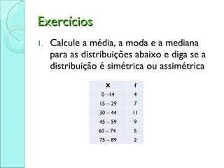 Exercícios Calcule a média, a moda e a mediana para as distribuições abaixo e diga se a distribuição é simétrica ou assimétrica X f 0 –14 4 15 – 29 7 30 – 44 11 45 – 59 9 60 – 74  5 75 – 89 2 