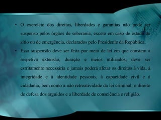 • O exercício dos direitos, liberdades e garantias não pode ser 
suspenso pelos órgãos de soberania, exceto em caso de estado de 
sítio ou de emergência, declarados pelo Presidente da República. 
• Essa suspensão deve ser feita por meio de lei em que constem a 
respetiva extensão, duração e meios utilizados; deve ser 
estritamente necessária e jamais poderá afetar os direitos à vida, à 
integridade e à identidade pessoais, à capacidade civil e à 
cidadania, bem como a não retroatividade da lei criminal, o direito 
de defesa dos arguidos e a liberdade de consciência e religião. 
 