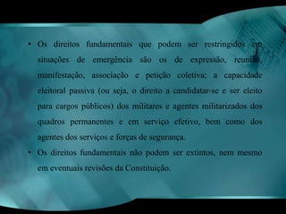 • Os direitos fundamentais que podem ser restringidos em 
situações de emergência são os de expressão, reunião, 
manifestação, associação e petição coletiva; a capacidade 
eleitoral passiva (ou seja, o direito a candidatar-se e ser eleito 
para cargos públicos) dos militares e agentes militarizados dos 
quadros permanentes e em serviço efetivo, bem como dos 
agentes dos serviços e forças de segurança. 
• Os direitos fundamentais não podem ser extintos, nem mesmo 
em eventuais revisões da Constituição. 
 