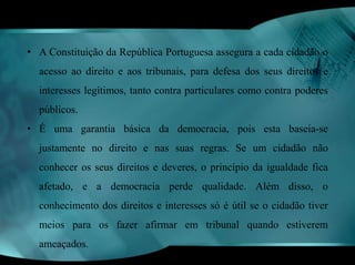 • A Constituição da República Portuguesa assegura a cada cidadão o 
acesso ao direito e aos tribunais, para defesa dos seus direitos e 
interesses legítimos, tanto contra particulares como contra poderes 
públicos. 
• É uma garantia básica da democracia, pois esta baseia-se 
justamente no direito e nas suas regras. Se um cidadão não 
conhecer os seus direitos e deveres, o princípio da igualdade fica 
afetado, e a democracia perde qualidade. Além disso, o 
conhecimento dos direitos e interesses só é útil se o cidadão tiver 
meios para os fazer afirmar em tribunal quando estiverem 
ameaçados. 
 