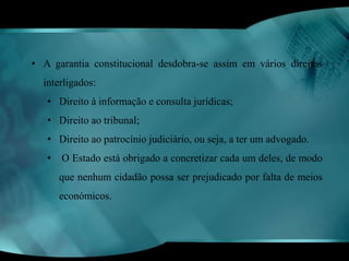 • A garantia constitucional desdobra-se assim em vários direitos 
interligados: 
• Direito à informação e consulta jurídicas; 
• Direito ao tribunal; 
• Direito ao patrocínio judiciário, ou seja, a ter um advogado. 
• O Estado está obrigado a concretizar cada um deles, de modo 
que nenhum cidadão possa ser prejudicado por falta de meios 
económicos. 
