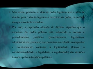 • Não existe, portanto, a ideia de poder legítimo sem a ideia de 
direito, pois o direito legitima o exercício do poder, na medida 
em que o controla e modera. 
• Por isso, a expressão «Estado de direito» significa que o 
exercício do poder público está submetido a normas e 
procedimentos jurídicos (procedimentos legislativos, 
administrativos, judiciais) que permitem ao cidadão acompanhar 
e eventualmente contestar a legitimidade (leia-se: a 
constitucionalidade, a legalidade, a regularidade) das decisões 
tomadas pelas autoridades públicas. 
 