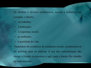 • Os direitos e deveres económicos, sociais e culturais, por 
exemplo, o direito: 
• ao trabalho; 
• à habitação; 
• à segurança social; 
• ao ambiente; 
• à qualidade de vida. 
• Dependem da existência de condições sociais, económicas ou 
até políticas para os efetivar. A sua não concretização não 
obriga o Estado ou terceiros a agir, nem o direito Do cidadão 
ser indemnizado. 
 