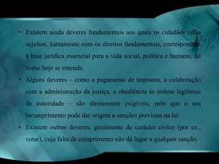 • Existem ainda deveres fundamentais aos quais os cidadãos estão 
sujeitos. Juntamente com os direitos fundamentais, correspondem 
à base jurídica essencial para a vida social, política e humana, tal 
como hoje se entende. 
• Alguns deveres – como o pagamento de impostos, a colaboração 
com a administração da justiça, a obediência às ordens legítimas 
da autoridade – são diretamente exigíveis, pelo que o seu 
incumprimento pode dar origem a sanções previstas na lei. 
• Existem outros deveres, geralmente de carácter cívico (por ex., 
votar), cuja falta de cumprimento não dá lugar a qualquer sanção. 
 