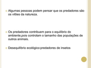  Algumas pessoas podem pensar que os predadores são
os vilões da natureza.
 Os predadores contribuem para o equilíbrio do
ambiente,pois controlam o tamanho das populações de
outros animais.
 Desequilíbrio ecológico:predadores de insetos
 