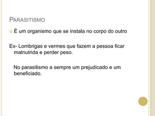 PARASITISMO
 É um organismo que se instala no corpo do outro
Ex- Lombrigas e vermes que fazem a pessoa ficar
malnutrida e perder peso.
No parasitismo a sempre um prejudicado e um
beneficiado.
 