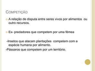 COMPETIÇÃO
 A relação de disputa entre seres vivos por alimentos ou
outro recursos.
 Ex- predadores que competem por uma fêmea
-Insetos que atacam plantações competem com a
espécie humana por alimento.
-Pássaros que competem por um território.
 