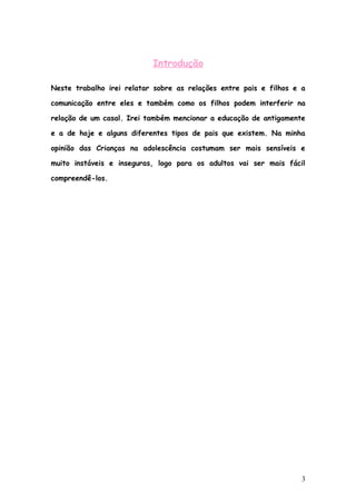 Introdução

Neste trabalho irei relatar sobre as relações entre pais e filhos e a

comunicação entre eles e também como os filhos podem interferir na

relação de um casal. Irei também mencionar a educação de antigamente

e a de hoje e alguns diferentes tipos de pais que existem. Na minha

opinião das Crianças na adolescência costumam ser mais sensíveis e

muito instáveis e inseguras, logo para os adultos vai ser mais fácil

compreendê-los.




                                                                    3
 