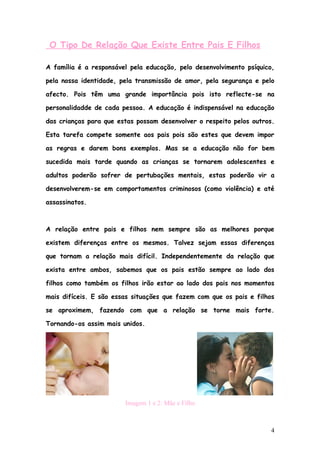 O Tipo De Relação Que Existe Entre Pais E Filhos

A família é a responsável pela educação, pelo desenvolvimento psíquico,

pela nossa identidade, pela transmissão de amor, pela segurança e pelo

afecto. Pois têm uma grande importância pois isto reflecte-se na

personalidadde de cada pessoa. A educação é indispensável na educação

das crianças para que estas possam desenvolver o respeito pelos outros.

Esta tarefa compete somente aos pais pois são estes que devem impor

as regras e darem bons exemplos. Mas se a educação não for bem

sucedida mais tarde quando as crianças se tornarem adolescentes e

adultos poderão sofrer de pertubações mentais, estas poderão vir a

desenvolverem-se em comportamentos criminosos (como violência) e até

assassinatos.



A relação entre pais e filhos nem sempre são as melhores porque

existem diferenças entre os mesmos. Talvez sejam essas diferenças

que tornam a relação mais difícil. Independentemente da relação que

exista entre ambos, sabemos que os pais estão sempre ao lado dos

filhos como também os filhos irão estar ao lado dos pais nos momentos

mais difíceis. E são essas situações que fazem com que os pais e filhos

se aproximem, fazendo com que a relação se torne mais forte.

Tornando-os assim mais unidos.




                        Imagem 1 e 2: Mãe e Filho



                                                                      4
 