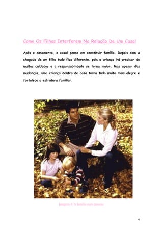 Como Os Filhos Interferem Na Relação De Um Casal

Após o casamento, o casal pensa em constituir família. Depois com a

chegada de um filho tudo fica diferente, pois a criança irá precisar de

muitos cuidados e a responsabilidade se torna maior. Mas apesar das

mudanças, uma criança dentro de casa torna tudo muito mais alegre e

fortalece a estrutura familiar.




                      Imagem 4: A família num passeio.



                                                                      6
 