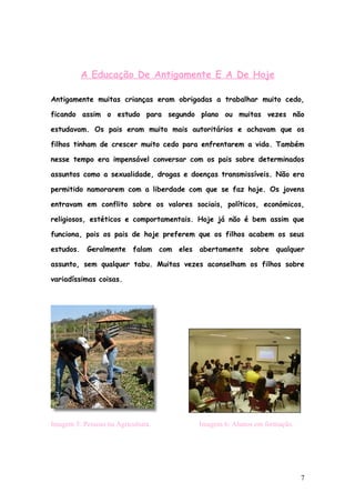 A Educação De Antigamente E A De Hoje

Antigamente muitas crianças eram obrigadas a trabalhar muito cedo,

ficando assim o estudo para segundo plano ou muitas vezes não

estudavam. Os pais eram muito mais autoritários e achavam que os

filhos tinham de crescer muito cedo para enfrentarem a vida. Também

nesse tempo era impensável conversar com os pais sobre determinados

assuntos como a sexualidade, drogas e doenças transmissíveis. Não era

permitido namorarem com a liberdade com que se faz hoje. Os jovens

entravam em conflito sobre os valores sociais, políticos, económicos,

religiosos, estéticos e comportamentais. Hoje já não é bem assim que

funciona, pois os pais de hoje preferem que os filhos acabem os seus

estudos. Geralmente falam com eles abertamente sobre qualquer

assunto, sem qualquer tabu. Muitas vezes aconselham os filhos sobre

variadíssimas coisas.




Imagem 5: Pessoas na Agricultura.       Imagem 6: Alunos em formação.




                                                                        7
 