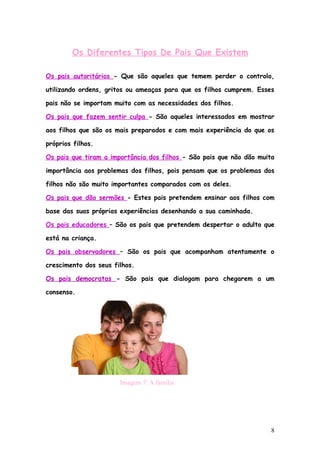Os Diferentes Tipos De Pais Que Existem

Os pais autoritários - Que são aqueles que temem perder o controlo,

utilizando ordens, gritos ou ameaças para que os filhos cumprem. Esses

pais não se importam muito com as necessidades dos filhos.

Os pais que fazem sentir culpa - São aqueles interessados em mostrar

aos filhos que são os mais preparados e com mais experiência do que os

próprios filhos.

Os pais que tiram a importância dos filhos - São pais que não dão muita

importância aos problemas dos filhos, pois pensam que os problemas dos

filhos não são muito importantes comparados com os deles.

Os pais que dão sermões - Estes pais pretendem ensinar aos filhos com

base das suas próprias experiências desenhando a sua caminhada.

Os pais educadores – São os pais que pretendem despertar o adulto que

está na criança.

Os pais observadores – São os pais que acompanham atentamente o

crescimento dos seus filhos.

Os pais democratas - São pais que dialogam para chegarem a um

consenso.




                       Imagem 7: A família




                                                                      8
 