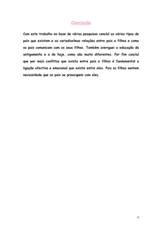 Conclusão

Com este trabalho na base de várias pesquisas concluí os vários tipos de

pais que existem e as variadissímas relações entre pais e filhos e como

os pais comunicam com os seus filhos. Também averiguei a educação de

antigamente e a de hoje, como são muito diferentes. Por fim concluí

que por mais conflitos que exista entre pais e filhos é fundamental a

ligação efectiva e emocional que existe entre eles. Pois os filhos sentem

necessidade que os pais se preocupem com eles.




                                                                        9
 