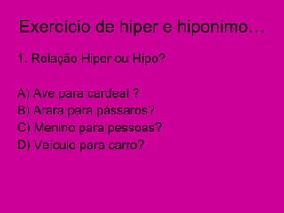 Exercício de hiper e hiponimo… 1. Relação Hiper ou Hipo? A) Ave para cardeal ?  B) Arara para pássaros? C) Menino para pessoas? D) Veículo para carro? 