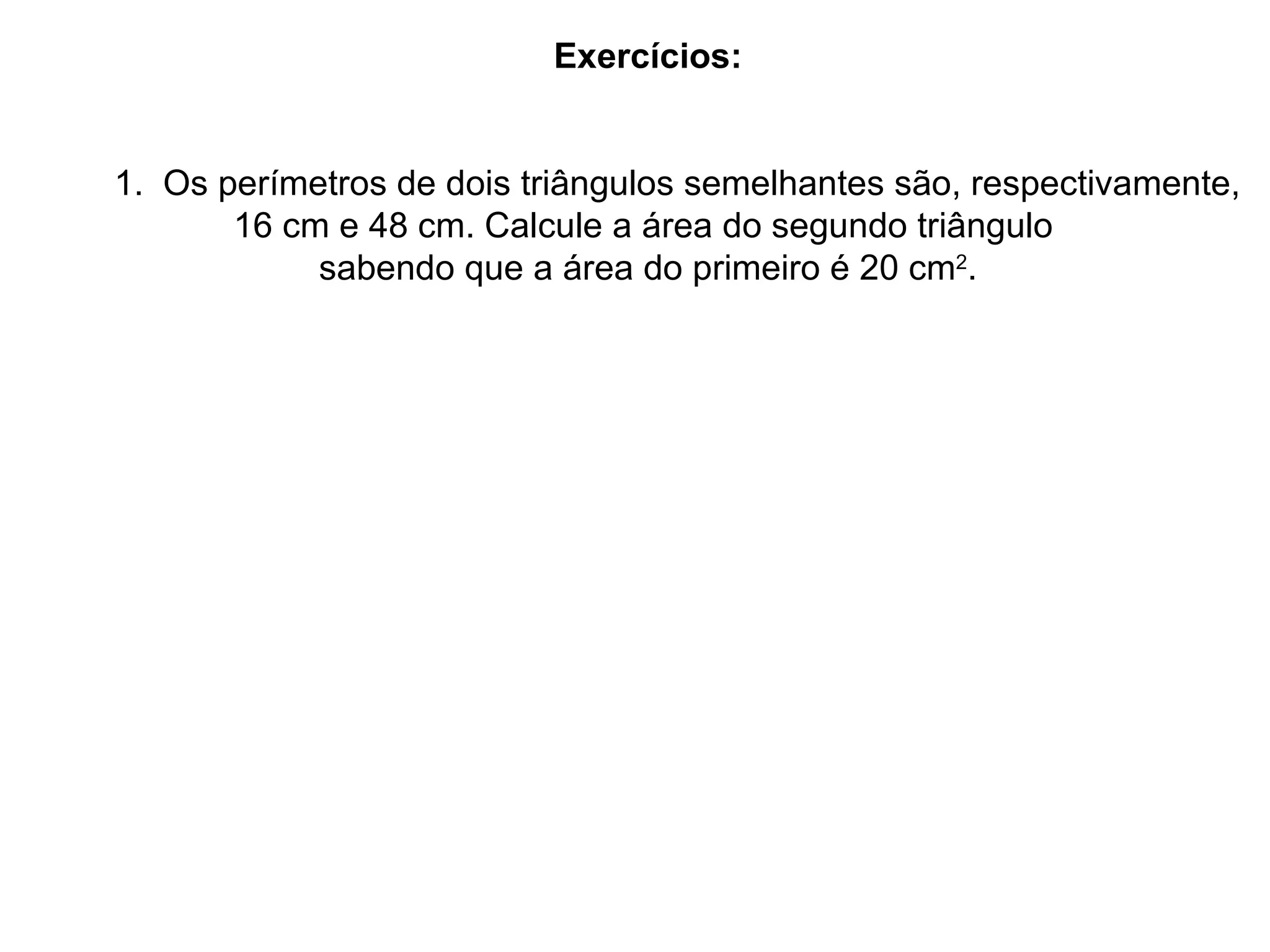 Exercícios: 1. Os perímetros de dois triângulos semelhantes são, respectivamente, 16 cm e 48 cm. Calcule a área do segundo triângulo sabendo que a área do primeiro é 20 cm 2 .