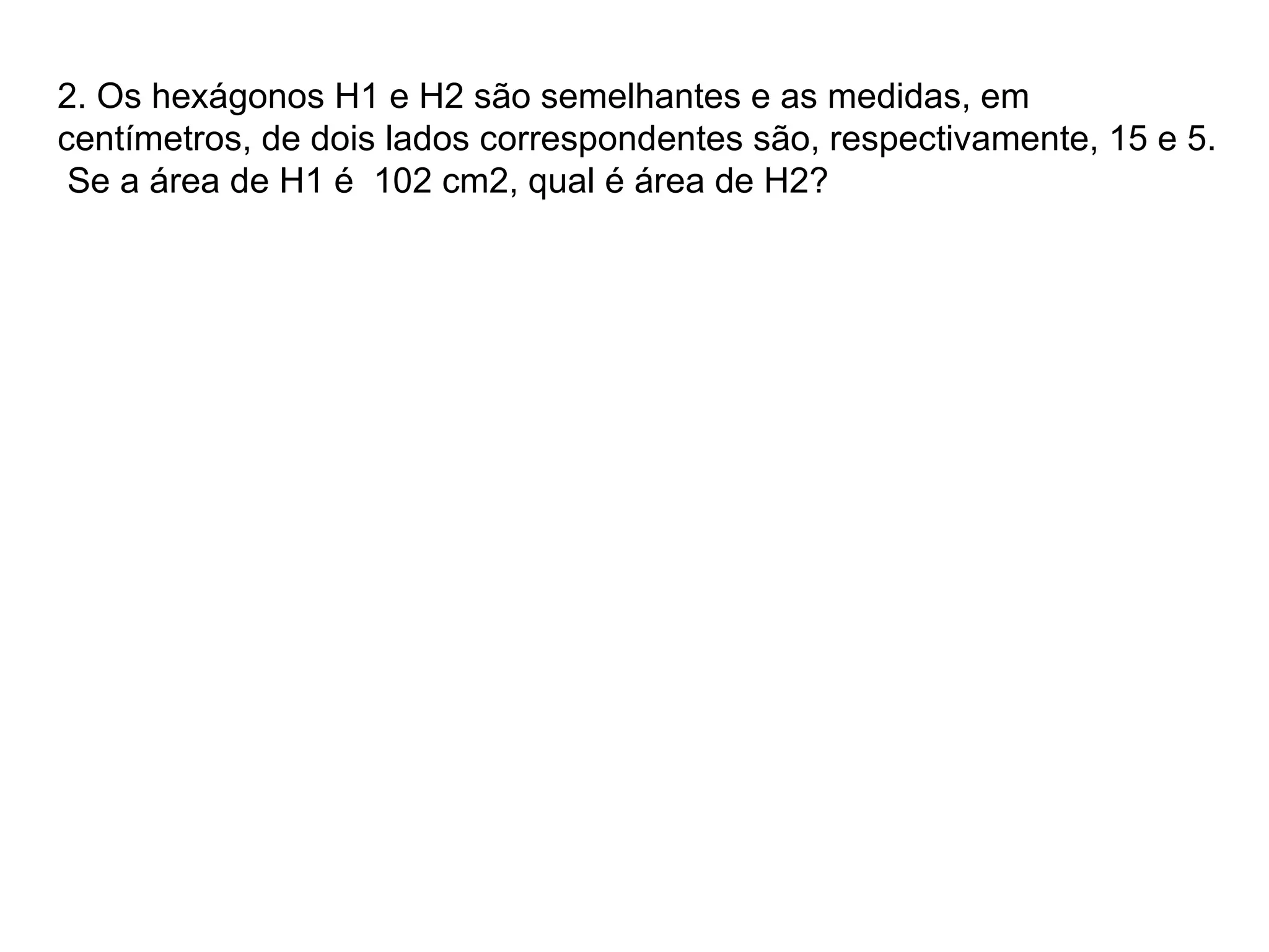 2. Os hexágonos H1 e H2 são semelhantes e as medidas, em centímetros, de dois lados correspondentes são, respectivamente, 15 e 5. Se a área de H1 é 102 cm2, qual é área de H2?