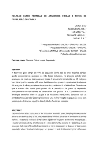 RELAÇÃO ENTRE PRÁTICAS DE ATIVIDADES FÍSICAS E NÍVEIS DE
DEPRESSÃO EM IDOSAS


                                                                                 VIEIRA, S.S.;a
                                                                          NASCIMENTO, R.S.; a
                                                                             LUZ NETO, T.A.; a
                                                                       TRINDADE, G.R.G.N.; a
                                                                               SUZUKI, F.S.;b c

                                        a
                                            Pesquisador GREPAFE-NOVE – UNINOVE – BRASIL
                                                  b
                                                      Pesquisador GREPAFE-NOVE – UNINOVE.
                                   c
                                       Docente da UNINOVE e Pesquisador da USJT – BRASIL
                                                               Profstella.edfisica@hotmail.com


Palavras chave: Atividade Física; Idosas; Depressão;




RESUMO
A depressão pode atingir até 50% da população acima dos 60 anos, trazendo consigo
queda exponencial da qualidade de vida destes indivíduos. No presente estudo foram
analisados os níveis de depressão em idosas. A amostra foi constituída por 45 mulheres
com idade igual ou superior a 60 anos, divididas em três grupos: I – praticantes de atividade
física regular; II – Frequentadoras de centros de convivência; III – Sedentárias. Observou-se
que a maioria das idosas participantes não é possuidora de graus de depressão,
principalemente no que remete as pertencentes aos grupos I e II. Considerando-se as
diferenças existentes entre os grupos e os resultados mensurados, conclui-se que as
atividades físicas/de lazer podem proporcionar uma melhor relação da população idosa com
a sociedade, diminuindo o declínio das atividades funcionais e sociais.




ABSTRACT
Depression can affect up to 50% of the population above 60 years, bringing with exponential
decay of the same quality of life.The present study focused on levels of depression in elderly
women. The sample consisted of 45 women aged over 60 years, divided into three groups: I
- regular physical activity practitioners; II - often community centers; III - Sedentary. It was
observed that most of the elderly participants is not in possession of degrees of depression,
especially when it refers to belonging to groups I and II. Considering the differences
 