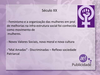 Século XX
- Feminismo e a organização das mulheres em prol
de melhorias na infra-estrutura social foi conhecida
como movimento de
mulheres.
- Novos Valores Sociais, nova moral e nova cultura
-“Mal Amadas” - Discriminadas – Reflexo sociedade
Patriarcal
 