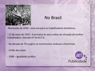 No Brasil
-Revolução de 1930 - nova era para os trabalhadores brasileiros.
- 17 de maio de 1932 - A primeira lei que cuidou da situação da mulher
trabalhadora. Decreto nº 24.417-A
- Na década de 70 surgem os movimentos sindicais e feministas
- União dos sexos
- 1988 – Igualdade jurídica
 
