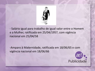 - Salário igual para trabalho de igual valor entre o Homem
e a Mulher, ratificada em 25/04/1957, com vigência
nacional em 25/04/58
-Amparo à Maternidade, ratificada em 18/06/65 e com
vigência nacional em 18/06/66
 
