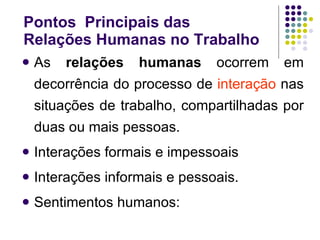 Pontos  Principais das  Relações Humanas no Trabalho As  relações humanas  ocorrem em decorrência do processo de  interação  nas situações de trabalho, compartilhadas por duas ou mais pessoas. Interações formais e impessoais Interações informais e pessoais. Sentimentos humanos: 