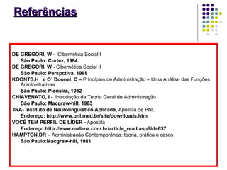 Referências DE GREGORI, W -  Cibernética Social I São Paulo: Cortez, 1984 DE GREGORI, W -  Cibernética Social II São Paulo: Perspctiva, 1988 KOONTS,H  e O´ Doonel, C –  Princípios de Administração – Uma Análise das Funções Administrativas São Paulo: Pioneira, 1982  CHIAVENATO, I -  Introdução da Teoria Geral de Administração São Paulo: Macgraw-hill, 1983 INA- Instituto de Neurolingüistico Aplicada,  Apostila de PNL  Endereço: http://www.pnl.med.br/site/downloads.htm VOCÊ TEM PERFIL DE LÍDER -  Apostila   Endereço:http://www.malima.com.br/article_read.asp?id=637 HAMPTON,DR –  Administração Contemporânea: teoria, prática e casos São Paulo: Macgraw-hill, 1981 
