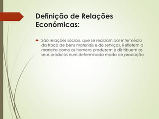 Definição de Relações
Económicas:
 São relações sociais, que se realizam por intermédio
da troca de bens materiais e de serviços. Refletem a
maneira como os homens produzem e distribuem os
seus produtos num determinado modo de produção
 