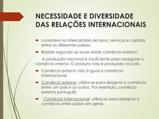 NECESSIDADE E DIVERSIDADE
DAS RELAÇÕES INTERNACIONAIS
 consistem no intercâmbio de bens, serviços e capitais
entre os diferentes países.
 Razões segundo as quais existe comércio externo:
A produção nacional é insuficiente para assegurar o
comércio interno; O produto não é produzido no país;
 Comércio externo não é igual a comércio
internacional
 Comércio externo: utiliza-se para designar o comércio
entre um país e os outros. Por exemplo: comércio
externo português
 Comércio internacional: utiliza-se para designar o
comércio entre países em geral.
 
