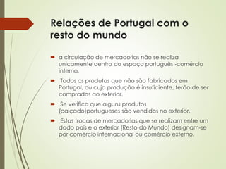 Relações de Portugal com o
resto do mundo
 a circulação de mercadorias não se realiza
unicamente dentro do espaço português -comércio
interno.
 Todos os produtos que não são fabricados em
Portugal, ou cuja produção é insuficiente, terão de ser
comprados ao exterior.
 Se verifica que alguns produtos
(calçado)portugueses são vendidos no exterior.
 Estas trocas de mercadorias que se realizam entre um
dado país e o exterior (Resto do Mundo) designam-se
por comércio internacional ou comércio externo.
 