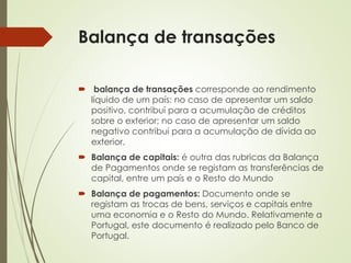 Balança de transações
 balança de transações corresponde ao rendimento
líquido de um país: no caso de apresentar um saldo
positivo, contribuí para a acumulação de créditos
sobre o exterior; no caso de apresentar um saldo
negativo contribui para a acumulação de dívida ao
exterior.
 Balança de capitais: é outra das rubricas da Balança
de Pagamentos onde se registam as transferências de
capital, entre um país e o Resto do Mundo
 Balança de pagamentos: Documento onde se
registam as trocas de bens, serviços e capitais entre
uma economia e o Resto do Mundo. Relativamente a
Portugal, este documento é realizado pelo Banco de
Portugal.
 