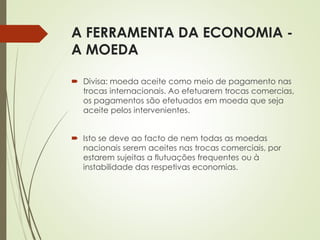 A FERRAMENTA DA ECONOMIA -
A MOEDA
 Divisa: moeda aceite como meio de pagamento nas
trocas internacionais. Ao efetuarem trocas comercias,
os pagamentos são efetuados em moeda que seja
aceite pelos intervenientes.
 Isto se deve ao facto de nem todas as moedas
nacionais serem aceites nas trocas comerciais, por
estarem sujeitas a flutuações frequentes ou à
instabilidade das respetivas economias.
 