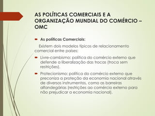 AS POLÍTICAS COMERCIAIS E A
ORGANIZAÇÃO MUNDIAL DO COMÉRCIO –
OMC
 As políticas Comerciais:
Existem dois modelos típicos de relacionamento
comercial entre países:
 Livre-cambismo: política do comércio externo que
defende a liberalização das trocas (troca sem
restrições).
 Protecionismo: política do comércio externo que
preconiza a proteção da economia nacional através
de diversos instrumentos, como as barreiras
alfandegárias (restrições ao comércio externo para
não prejudicar a economia nacional).
 