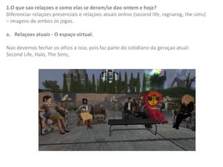 1.O que sao relaçoes e como elas se deram/se dao ontem e hoje?
Diferenciar relaçoes presenciais e relaçoes atuais online (second life, ragnarog, the sims)
– imagens de ambos os jogos.
a. Relaçoes atuais - O espaço virtual.
Nao devemos fechar os olhos a isso, pois faz parte do cotidiano da geraçao atual:
Second Life, Halo, The Sims,
 