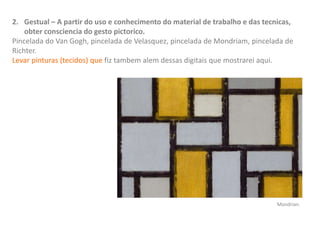 2. Gestual – A partir do uso e conhecimento do material de trabalho e das tecnicas,
obter consciencia do gesto pictorico.
Pincelada do Van Gogh, pincelada de Velasquez, pincelada de Mondriam, pincelada de
Richter.
Levar pinturas (tecidos) que fiz tambem alem dessas digitais que mostrarei aqui.
Mondrian.
 