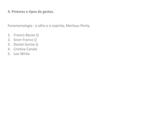 4. Pintores e tipos de gestos.
Fenomenologia : o olho e o espirito, Merleau Ponty.
1. Francis Bacon ()
2. Siron Franco ()
3. Daniel Senise ()
4. Cristina Canale
5. Lee White
 