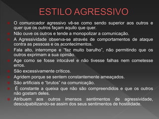  O comunicador agressivo vê-se como sendo superior aos outros e
quer que os outros façam aquilo que quer.
 Não ouve os outros e tende a monopolizar a comunicação.
 A Agressividade observa-se através de comportamentos de ataque
contra as pessoas e os acontecimentos.
 Fala alto, interrompe e “faz muito barulho”, não permitindo que os
outros exprimam a sua opinião.
 Age como se fosse intocável e não tivesse falhas nem cometesse
erros.
 São excessivamente críticos.
 Agridem porque se sentem constantemente ameaçados.
 São artificiais e “brutos” na comunicação.
 É constante a queixa que não são compreendidos e que os outros
não gostam deles.
 Atribuem aos outros imensos sentimentos de agressividade,
desculpabilizando-se assim dos seus sentimentos de hostilidade.
 