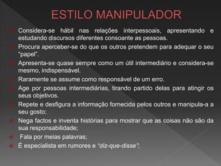 Considera-se hábil nas relações interpessoais, apresentando e
estudando discursos diferentes consoante as pessoas.
 Procura aperceber-se do que os outros pretendem para adequar o seu
“papel”.
 Apresenta-se quase sempre como um útil intermediário e considera-se
mesmo, indispensável.
 Raramente se assume como responsável de um erro.
 Age por pessoas intermediárias, tirando partido delas para atingir os
seus objetivos.
 Repete e desfigura a informação fornecida pelos outros e manipula-a a
seu gosto;
 Nega factos e inventa histórias para mostrar que as coisas não são da
sua responsabilidade;
 Fala por meias palavras;
 É especialista em rumores e “diz-que-disse”;
 