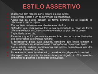  O assertivo tem respeito por si próprio e pelos outros;
 está sempre aberto a um compromisso ou negociação.
 Aceita que os outros pensem de forma diferente de si; respeita as
diferenças e não as rejeita.
 Pronuncia-se de forma clara, objetiva e construtiva.
 Defendem que cada pessoa tem a sua sensibilidade e reage de forma
diferente sem por isso, ser considerado melhor ou pior que os outros;
 Capacidade de escuta;
 Reconhece que é importante sabermos lidar com as nossas limitações
que são próprias da condição humana;
 É responsável pelas suas atitudes, considera que existe também a
responsabilidade de assumirmos as consequências das nossas ações;
 Faz e solicita pedidos, considerando que somos dependentes uns dos
outros e precisamos de todos.
 Poderá ser tão assertivo dizer não, como dizer sim, depende do contexto.
 Um aspeto que é preciso ter em conta é que ninguém é 100% assertivo
com todas as pessoas e com todas as situações.
 