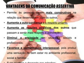 VANTAGENS DA COMUNICAÇÃO ASSERTIVA
• Permite às pessoas serem mais construtivas na
relação que desenvolvem com os outros;
• Aumenta a auto-confiança e o respeito próprio;
• Aumenta as reações positivas dos outros que
passam a sentir mais respeito e admiração.
• Diminui a ansiedade em situações sociais e
profissionais;
• Favorece a comunicação interpessoal, pois produz
uma sensação de bem estar no ambiente profissional,
social e familiar…
 