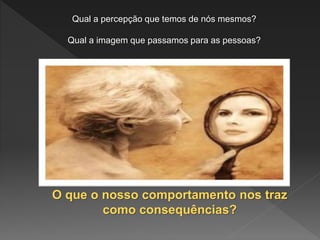 Qual a percepção que temos de nós mesmos?
Qual a imagem que passamos para as pessoas?
O que o nosso comportamento nos traz
como consequências?
 