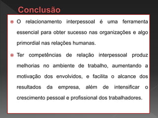  O relacionamento interpessoal é uma ferramenta
essencial para obter sucesso nas organizações e algo
primordial nas relações humanas.
 Ter competências de relação interpessoal produz
melhorias no ambiente de trabalho, aumentando a
motivação dos envolvidos, e facilita o alcance dos
resultados da empresa, além de intensificar o
crescimento pessoal e profissional dos trabalhadores.
 