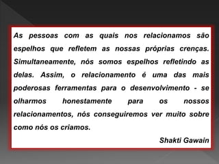 As pessoas com as quais nos relacionamos são
espelhos que refletem as nossas próprias crenças.
Simultaneamente, nós somos espelhos refletindo as
delas. Assim, o relacionamento é uma das mais
poderosas ferramentas para o desenvolvimento - se
olharmos honestamente para os nossos
relacionamentos, nós conseguiremos ver muito sobre
como nós os criamos.
Shakti Gawain
 