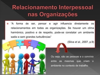  “A forma de ser, pensar e agir influencia diretamente os
relacionamentos em todas as organizações. Se houver um clima
harmónico, positivo e de respeito, pode-se constatar um ambiente
sadio e sem grandes turbulências”
(Silva et al., 2007, p.9)
Ou seja, são as pessoas e o convívio
entre as mesmas que criam o
ambiente no contexto de trabalho
 